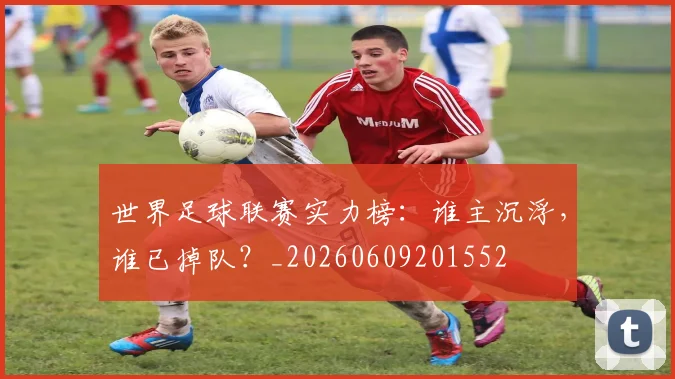 世界足球联赛实力榜：谁主沉浮，谁已掉队？_20260609201552