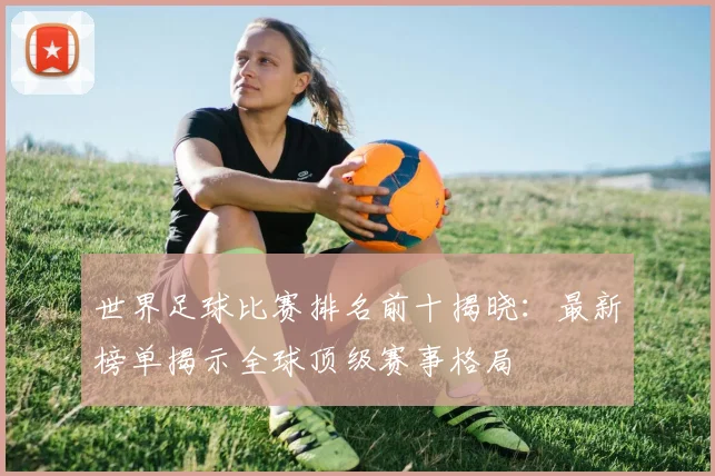世界足球比赛排名前十揭晓:最新榜单揭示全球顶级赛事格局