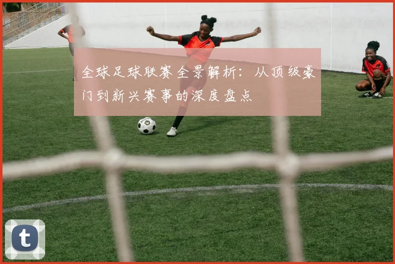 全球足球联赛全景解析:从顶级豪门到新兴赛事的深度盘点
