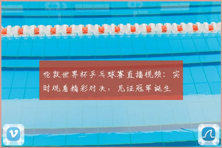 伦敦世界杯乒乓球赛直播视频:实时观看精彩对决,见证冠军诞生