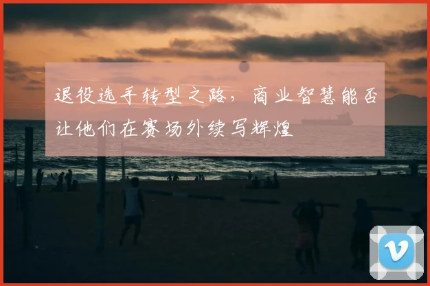退役选手转型之路,商业智慧能否让他们在赛场外续写辉煌