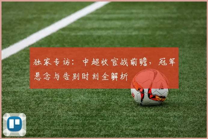 独家专访:中超收官战前瞻,冠军悬念与告别时刻全解析