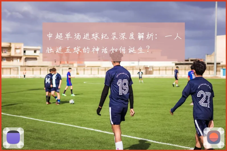 中超单场进球纪录深度解析:一人独进五球的神话如何诞生?