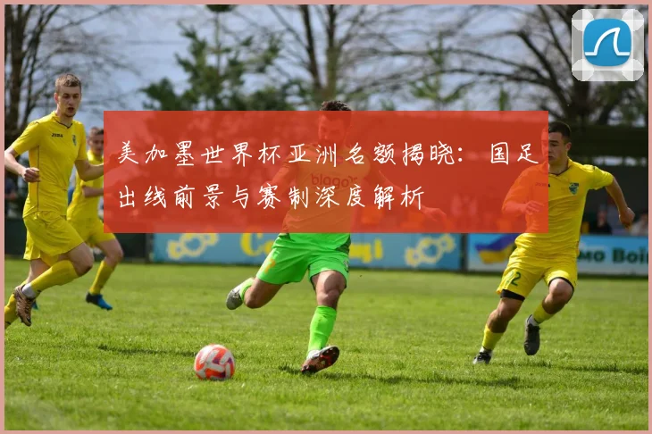 美加墨世界杯亚洲名额揭晓:国足出线前景与赛制深度解析