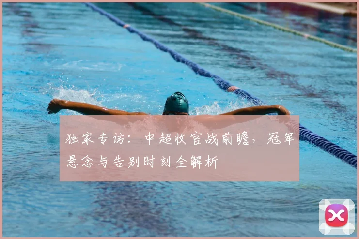 独家专访：中超收官战前瞻，冠军悬念与告别时刻全解析