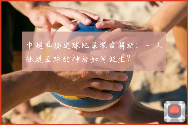 中超单场进球纪录深度解析:一人独进五球的神话如何诞生?