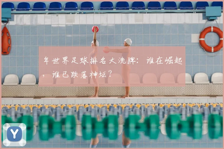 年世界足球排名大洗牌:谁在崛起,谁已跌落神坛?
